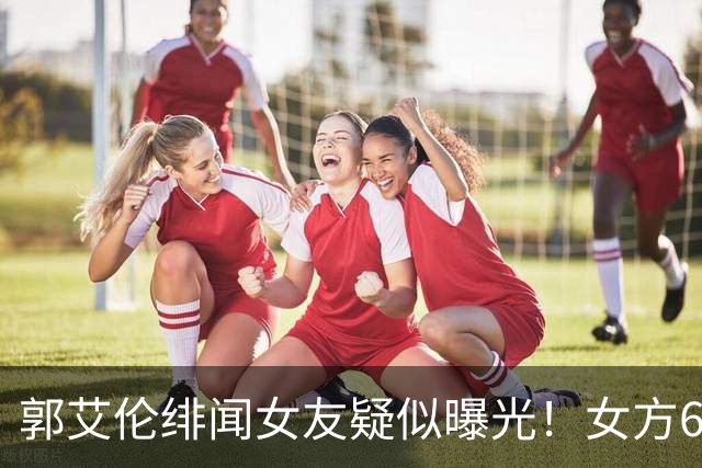 郭艾伦绯闻女友疑似曝光！女方60万粉丝网红，长相甜美球技出众！